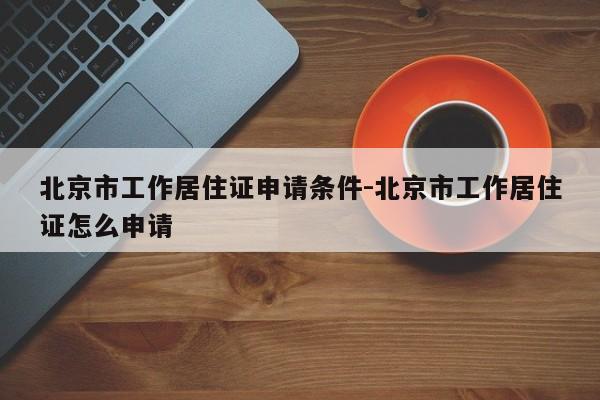 北京市工作居住证申请条件-北京市工作居住证怎么申请