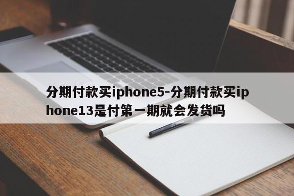 分期付款买iphone5-分期付款买iphone13是付第一期就会发货吗