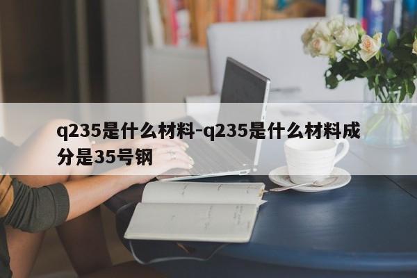 q235是什么材料-q235是什么材料成分是35号钢